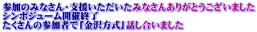 参加のみなさん・支援いただいたみなさんありがとうございました シンポジューム開催終了 たくさんの参加者で「金沢方式」話し合いました